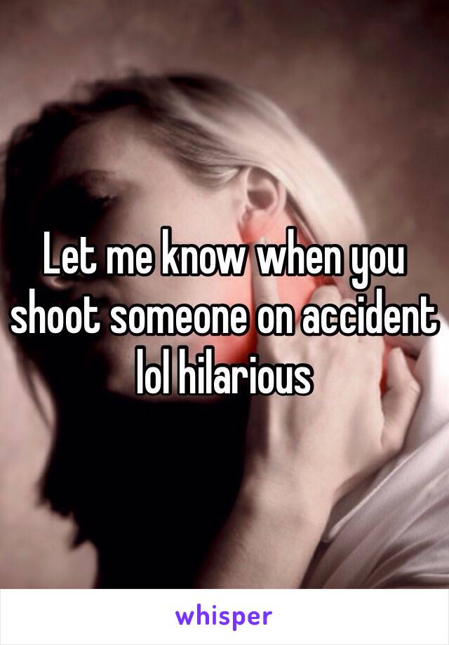 Let me know when you shoot someone on accident lol hilarious 