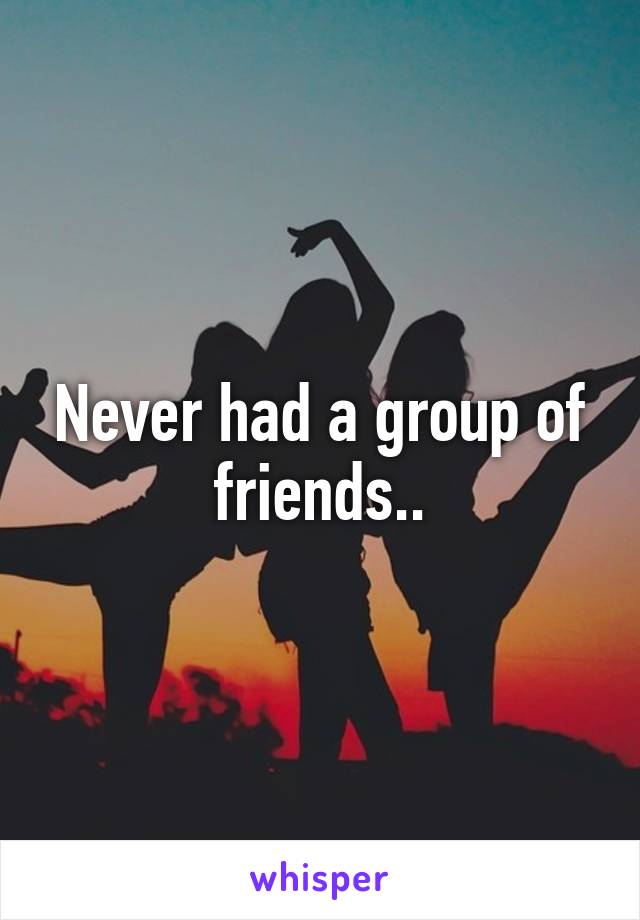 Never had a group of friends..