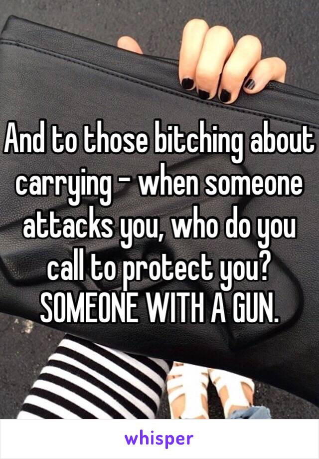 And to those bitching about carrying - when someone attacks you, who do you call to protect you? SOMEONE WITH A GUN. 