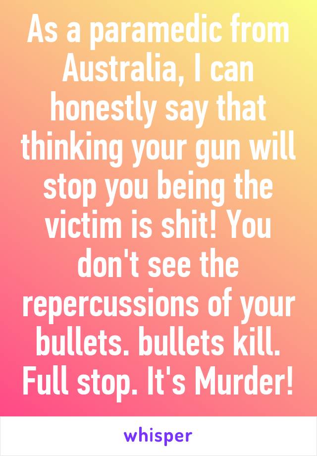 As a paramedic from Australia, I can honestly say that thinking your gun will stop you being the victim is shit! You don't see the repercussions of your bullets. bullets kill. Full stop. It's Murder! 