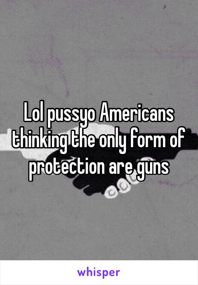 Lol pussyo Americans thinking the only form of protection are guns