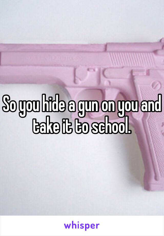 So you hide a gun on you and take it to school.