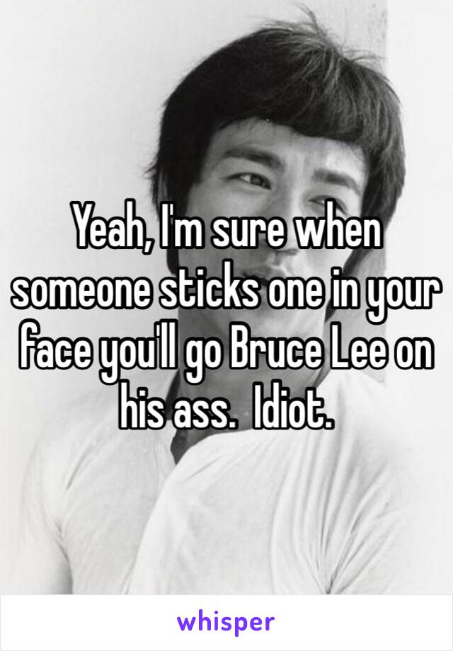 Yeah, I'm sure when someone sticks one in your face you'll go Bruce Lee on his ass.  Idiot.