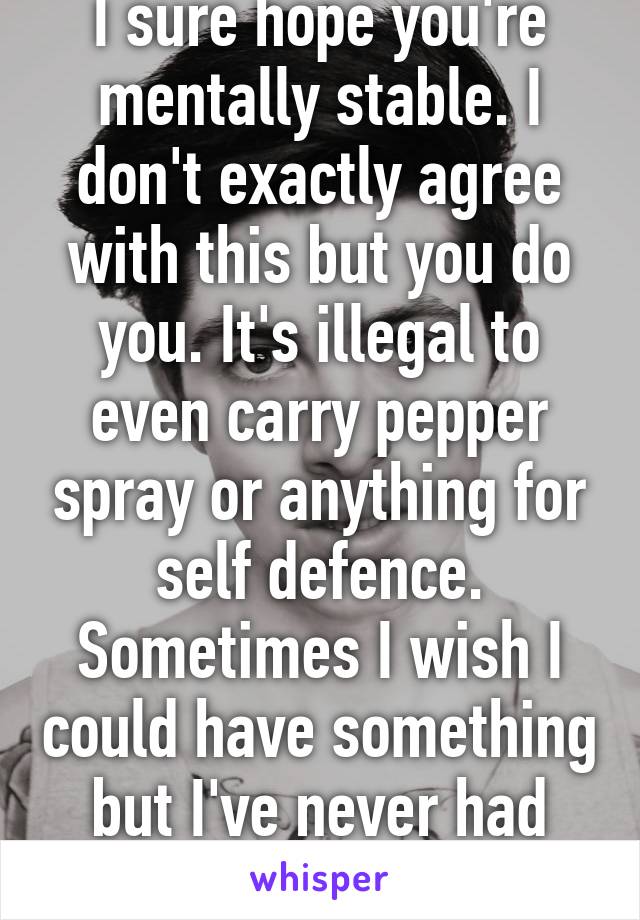 I sure hope you're mentally stable. I don't exactly agree with this but you do you. It's illegal to even carry pepper spray or anything for self defence. Sometimes I wish I could have something but I've never had problems. 