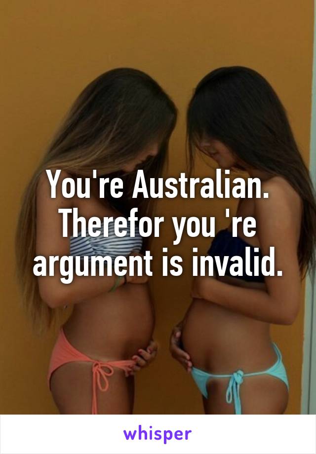 You're Australian. Therefor you 're argument is invalid.