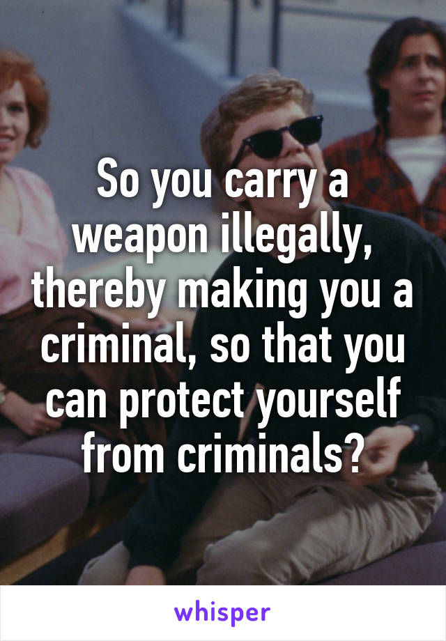 So you carry a weapon illegally, thereby making you a criminal, so that you can protect yourself from criminals?