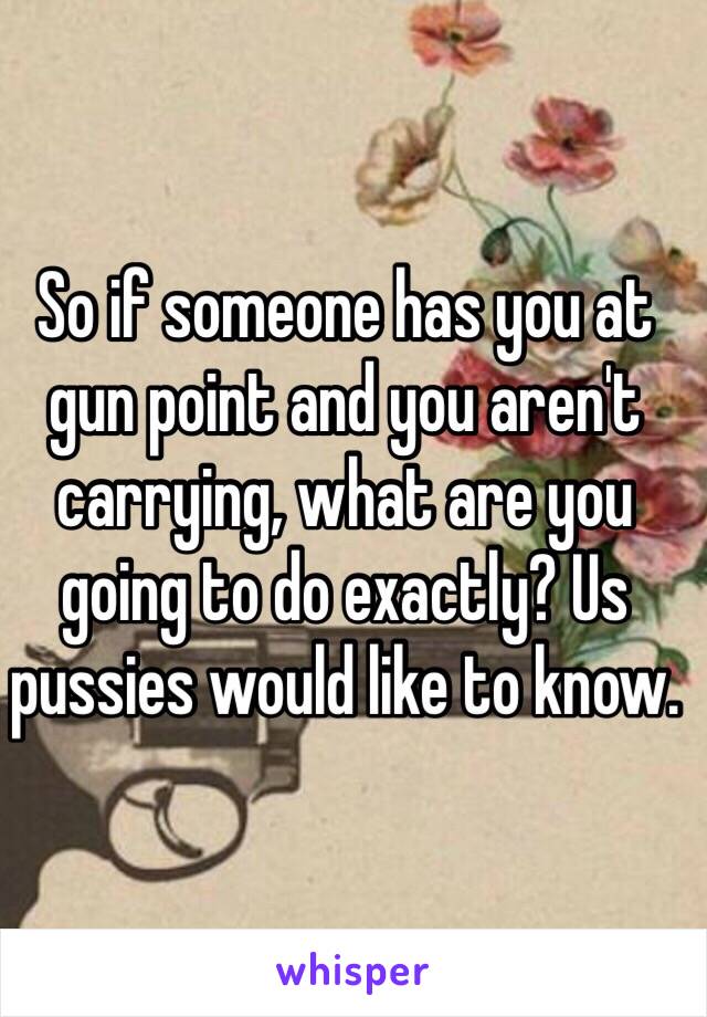 So if someone has you at gun point and you aren't carrying, what are you going to do exactly? Us pussies would like to know.  