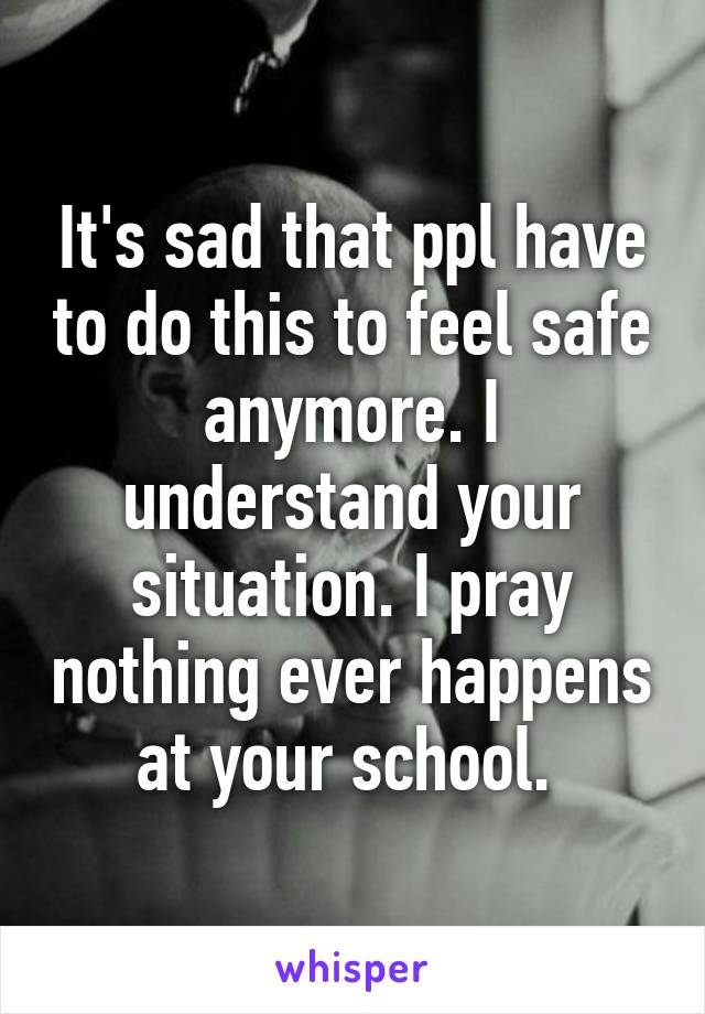 It's sad that ppl have to do this to feel safe anymore. I understand your situation. I pray nothing ever happens at your school. 