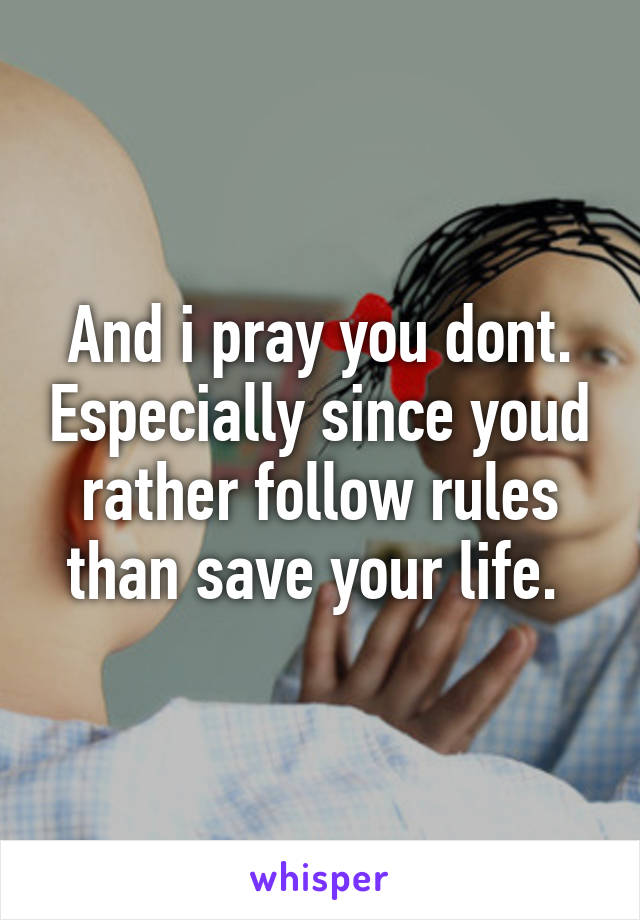 And i pray you dont. Especially since youd rather follow rules than save your life. 