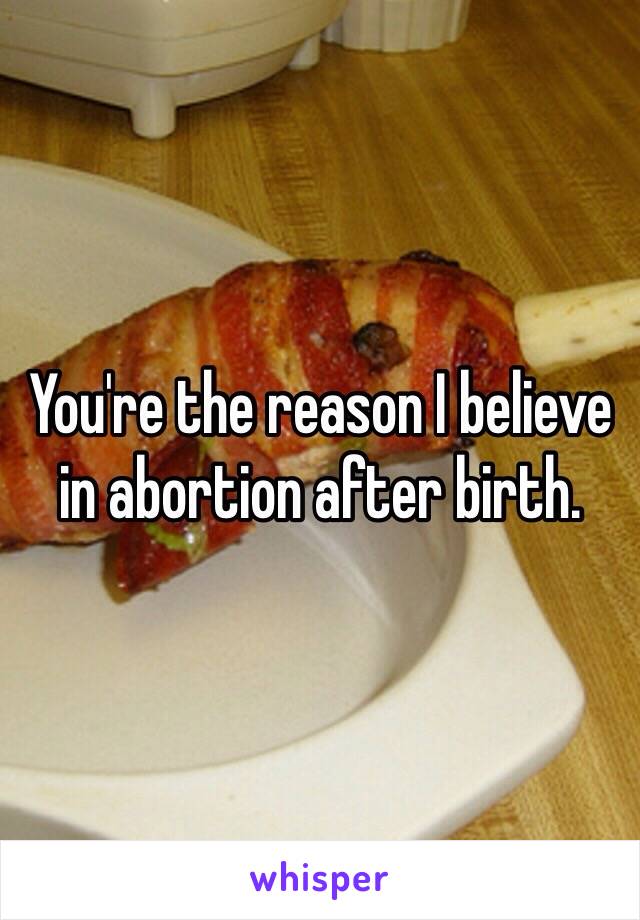 You're the reason I believe in abortion after birth. 