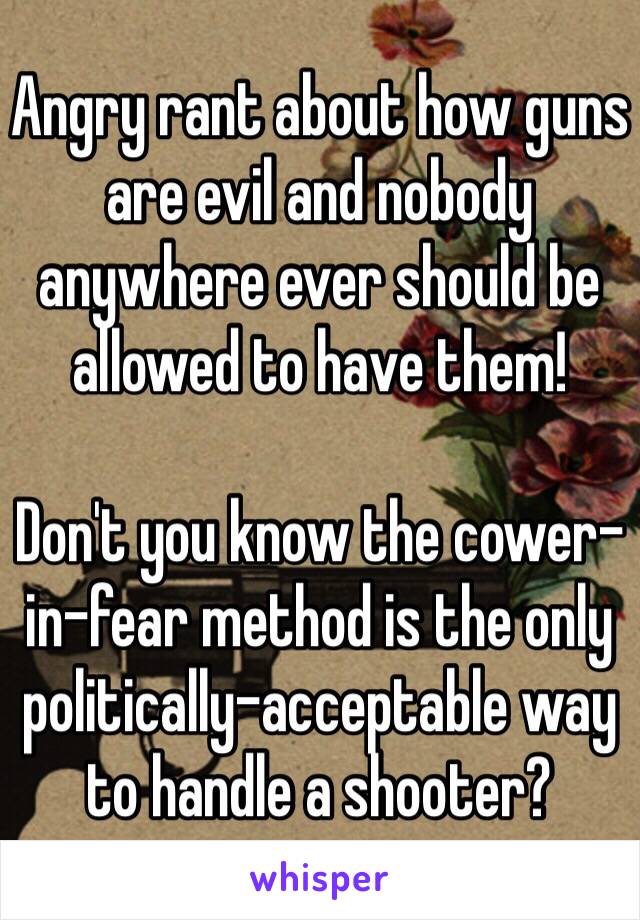 Angry rant about how guns are evil and nobody anywhere ever should be allowed to have them!

Don't you know the cower-in-fear method is the only politically-acceptable way to handle a shooter?