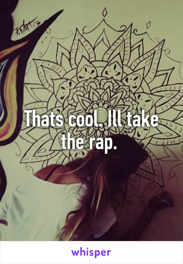 Thats cool. Ill take the rap. 