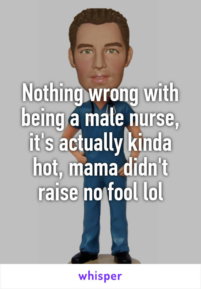 Nothing wrong with being a male nurse, it's actually kinda hot, mama didn't raise no fool lol