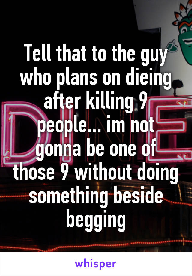 Tell that to the guy who plans on dieing after killing 9 people... im not gonna be one of those 9 without doing something beside begging