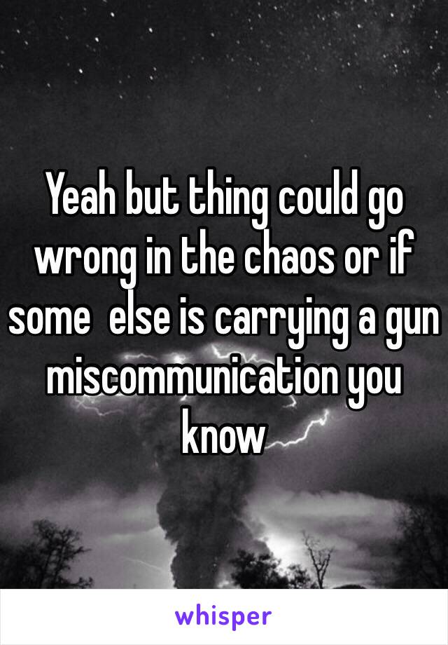 Yeah but thing could go wrong in the chaos or if some  else is carrying a gun miscommunication you know     