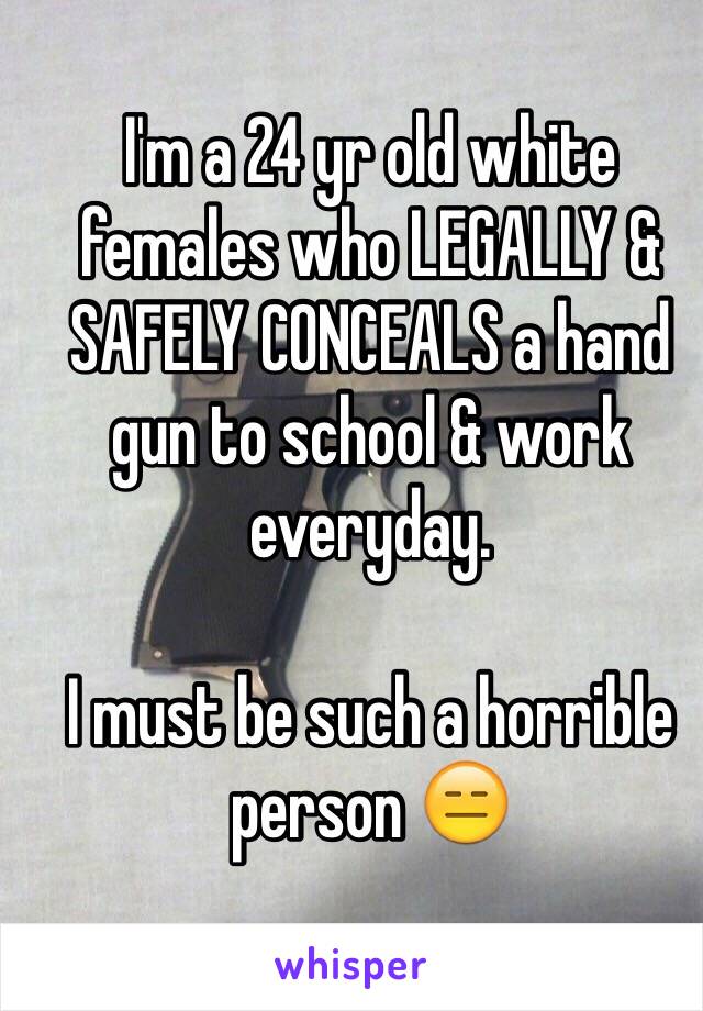 I'm a 24 yr old white females who LEGALLY & SAFELY CONCEALS a hand gun to school & work everyday. 

I must be such a horrible person 😑