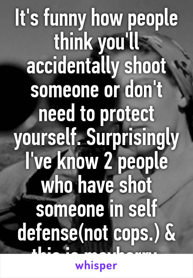 It's funny how people think you'll accidentally shoot someone or don't need to protect yourself. Surprisingly I've know 2 people who have shot someone in self defense(not cops.) & this is mayberry.