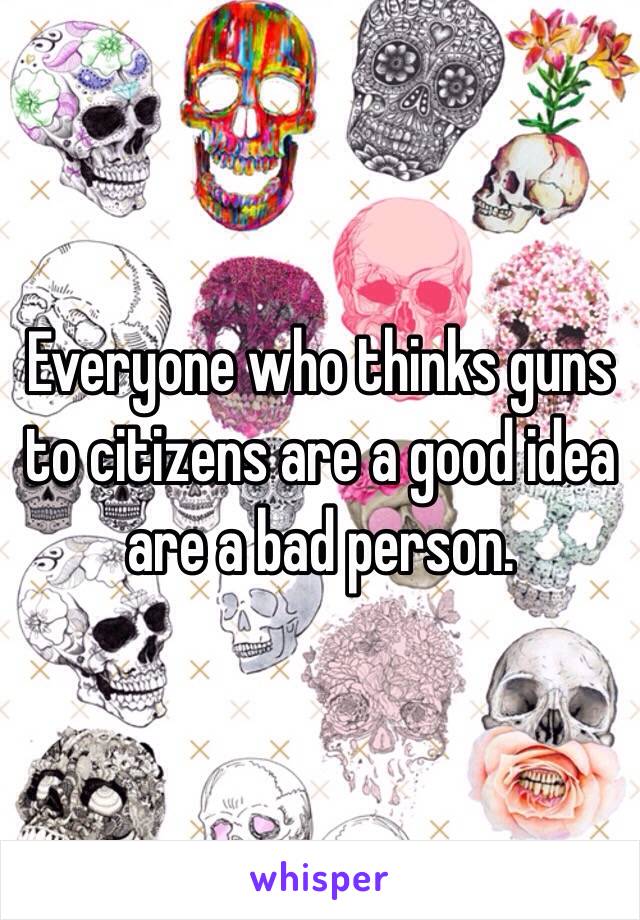 Everyone who thinks guns to citizens are a good idea are a bad person.