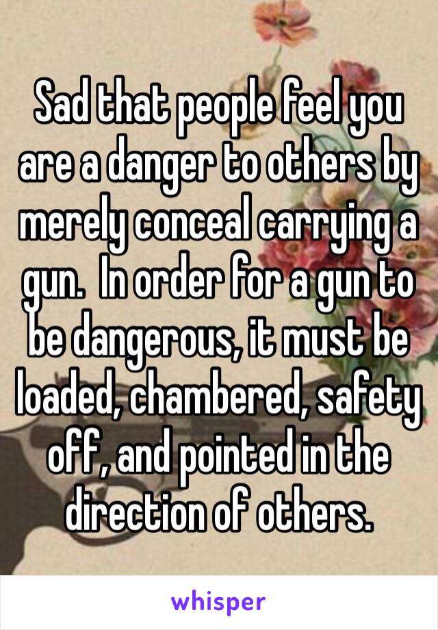 Sad that people feel you are a danger to others by merely conceal carrying a gun.  In order for a gun to be dangerous, it must be loaded, chambered, safety off, and pointed in the direction of others.