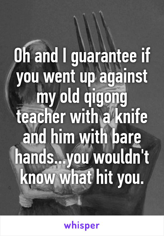 Oh and I guarantee if you went up against my old qigong teacher with a knife and him with bare hands...you wouldn't know what hit you.