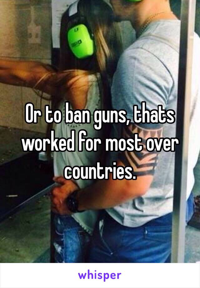 Or to ban guns, thats worked for most over countries.