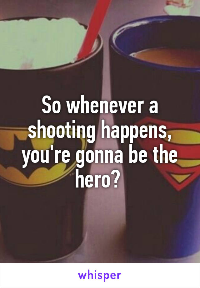 So whenever a shooting happens, you're gonna be the hero? 