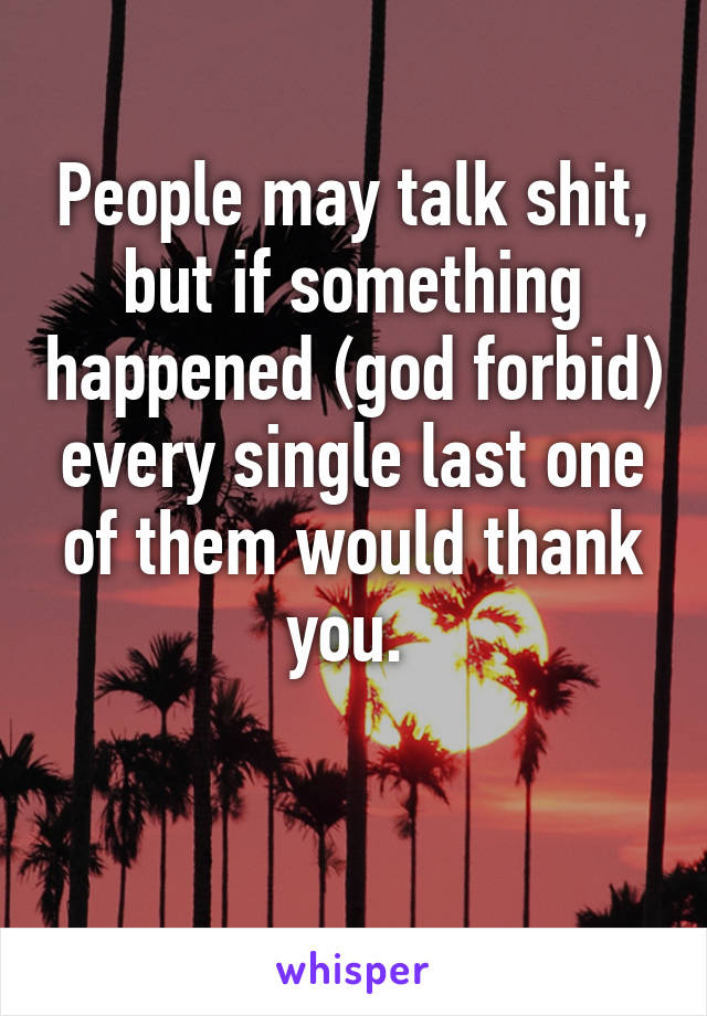 People may talk shit, but if something happened (god forbid) every single last one of them would thank you. 

