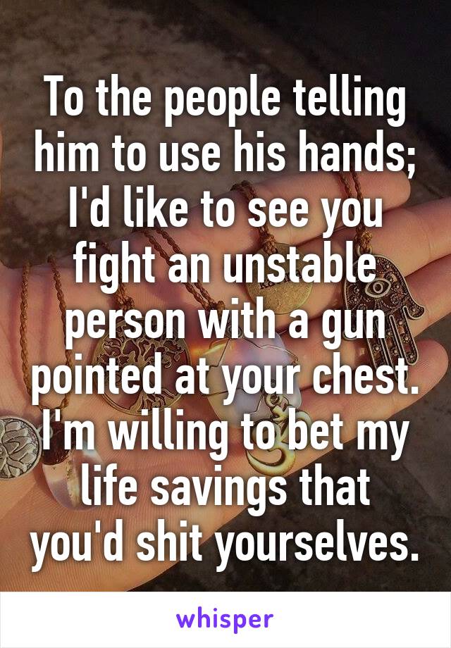 To the people telling him to use his hands;
I'd like to see you fight an unstable person with a gun pointed at your chest.
I'm willing to bet my life savings that you'd shit yourselves.