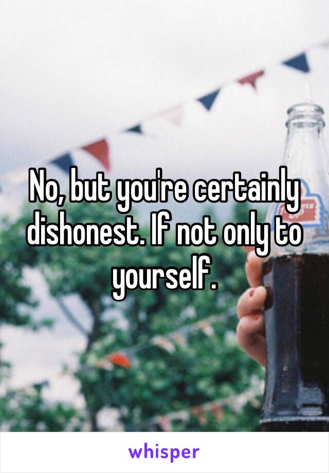 No, but you're certainly dishonest. If not only to yourself.