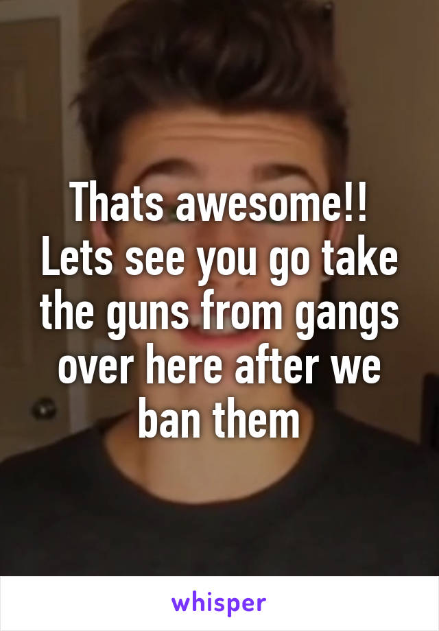 Thats awesome!! Lets see you go take the guns from gangs over here after we ban them