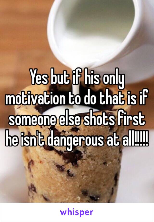 Yes but if his only motivation to do that is if someone else shots first he isn't dangerous at all!!!!!