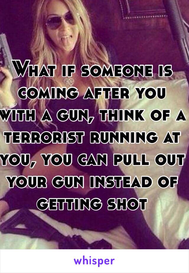 What if someone is coming after you with a gun, think of a terrorist running at you, you can pull out your gun instead of getting shot