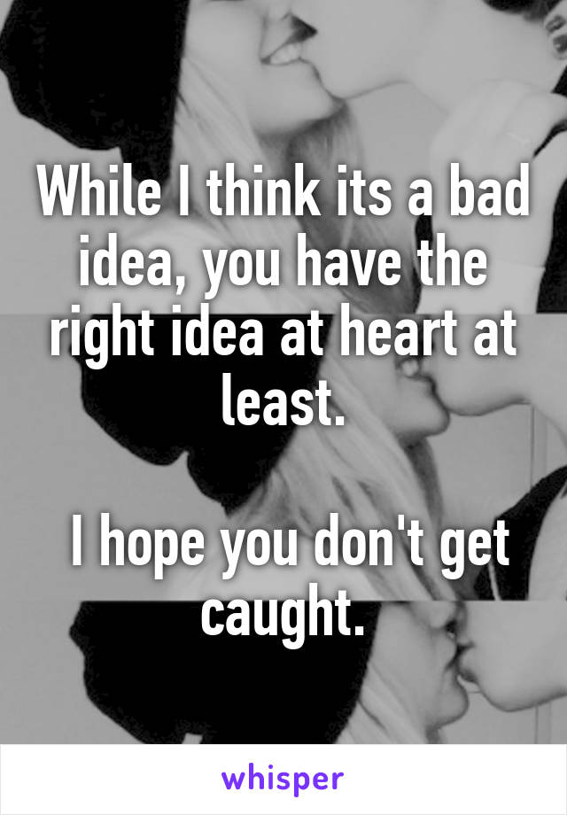 While I think its a bad idea, you have the right idea at heart at least.

 I hope you don't get caught.