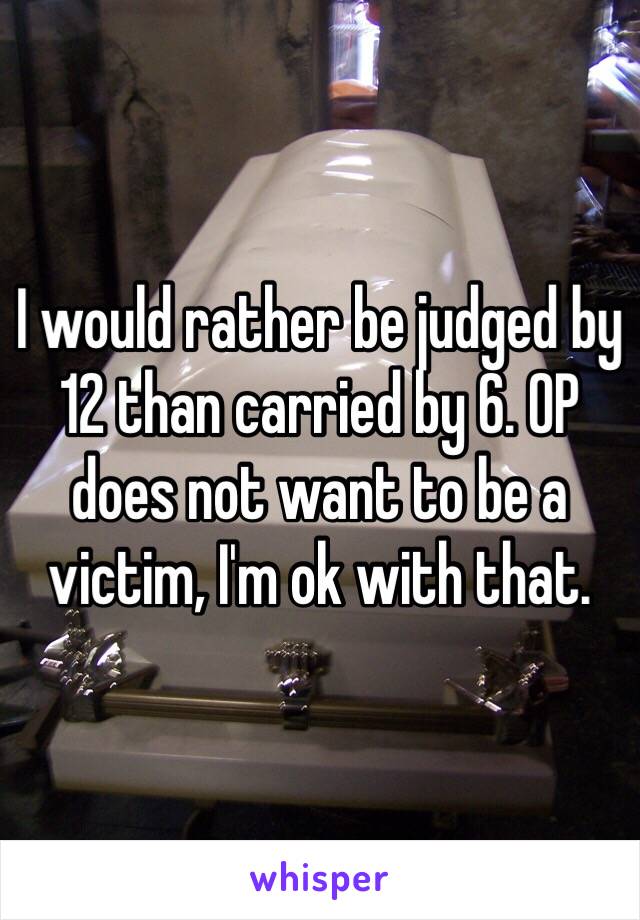 I would rather be judged by 12 than carried by 6. OP does not want to be a victim, I'm ok with that. 