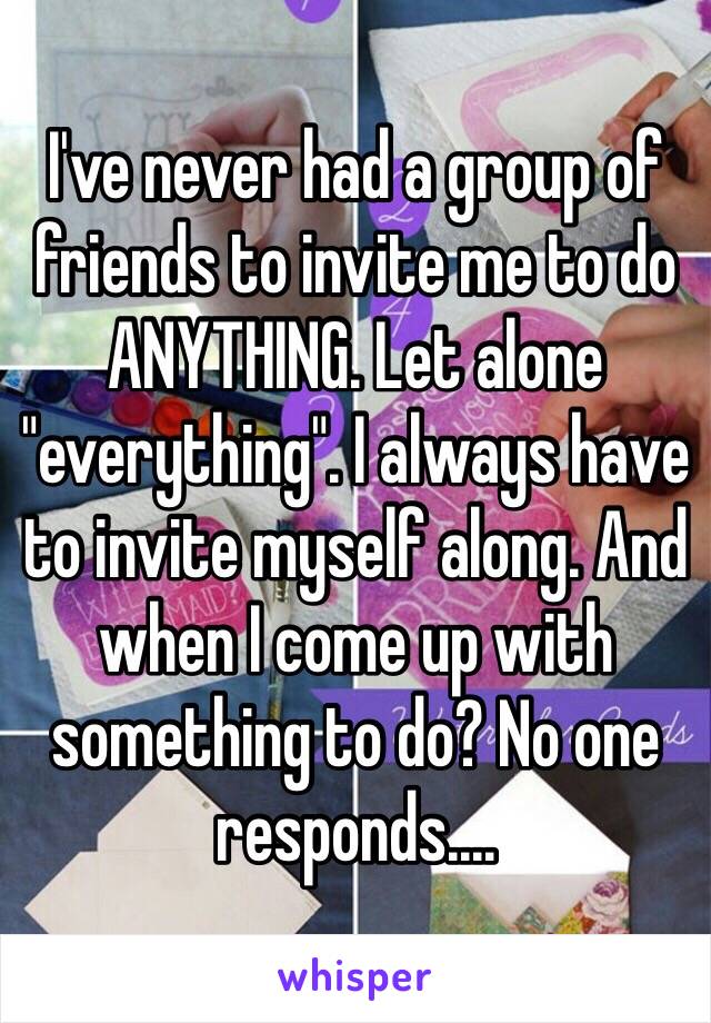 I've never had a group of friends to invite me to do ANYTHING. Let alone "everything". I always have to invite myself along. And when I come up with something to do? No one responds....