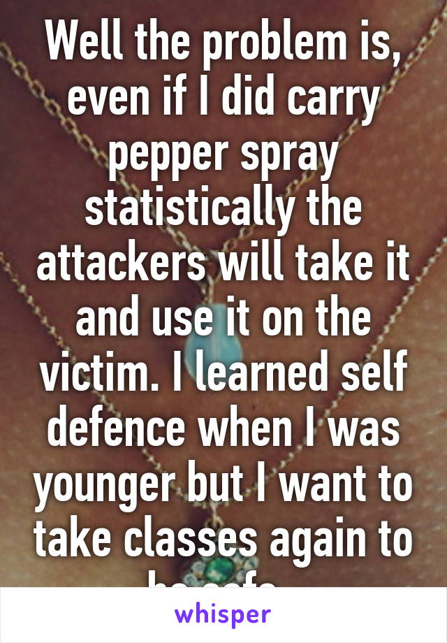 Well the problem is, even if I did carry pepper spray statistically the attackers will take it and use it on the victim. I learned self defence when I was younger but I want to take classes again to be safe. 