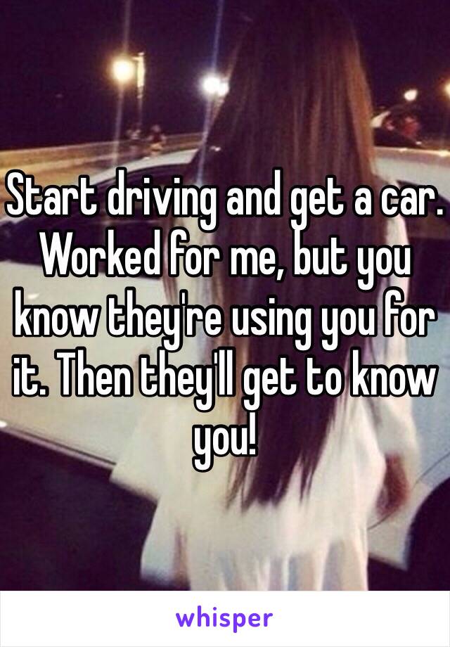 Start driving and get a car. Worked for me, but you know they're using you for it. Then they'll get to know you!