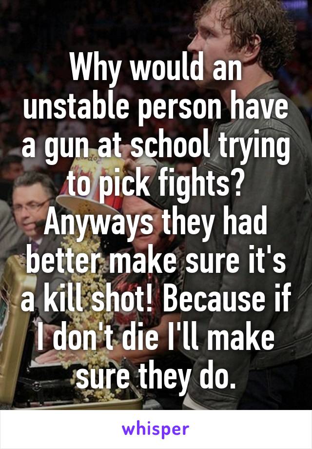 Why would an unstable person have a gun at school trying to pick fights? Anyways they had better make sure it's a kill shot! Because if I don't die I'll make sure they do.