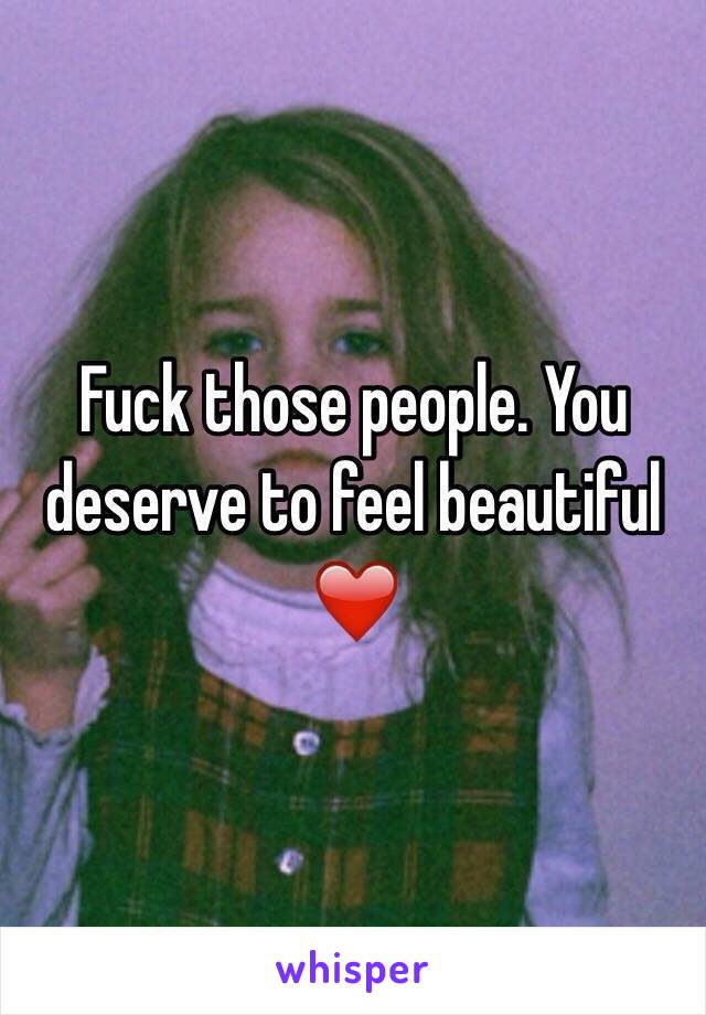 Fuck those people. You deserve to feel beautiful ❤️