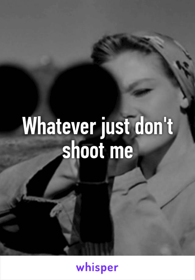 Whatever just don't shoot me