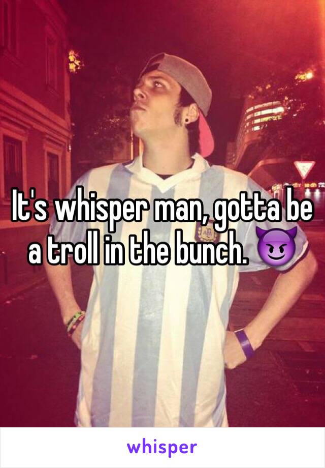 It's whisper man, gotta be a troll in the bunch. 😈