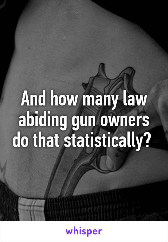 And how many law abiding gun owners do that statistically? 