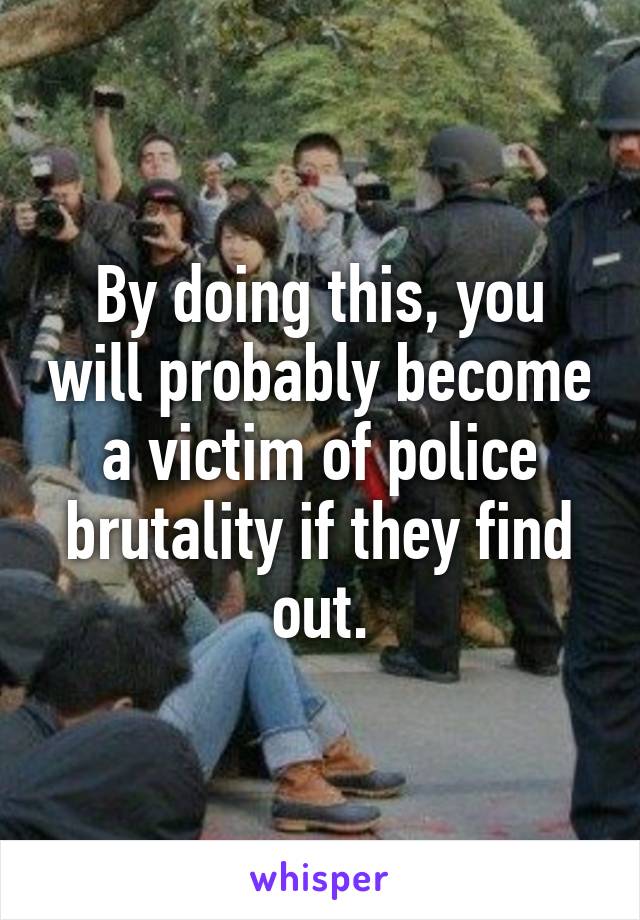 By doing this, you will probably become a victim of police brutality if they find out.