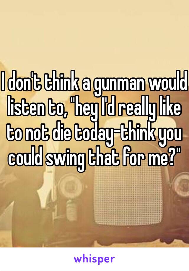 I don't think a gunman would listen to, "hey I'd really like to not die today-think you could swing that for me?"