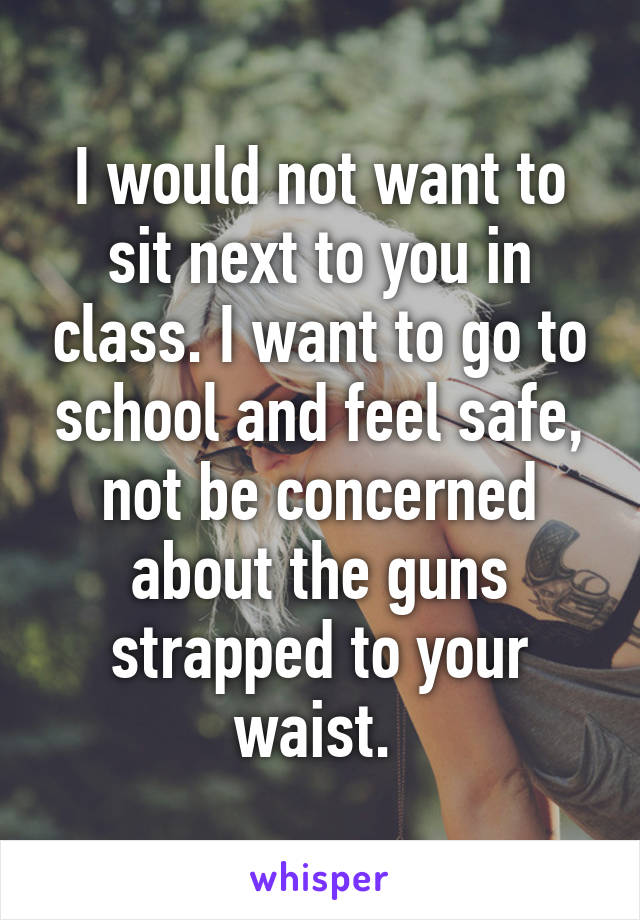 I would not want to sit next to you in class. I want to go to school and feel safe, not be concerned about the guns strapped to your waist. 