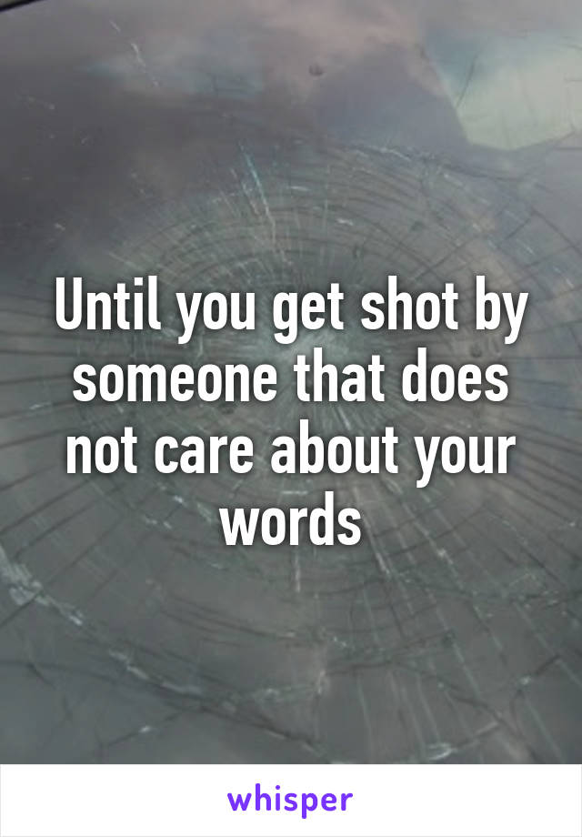 Until you get shot by someone that does not care about your words