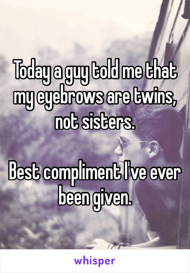 Today a guy told me that my eyebrows are twins, not sisters. 

Best compliment I've ever been given. 