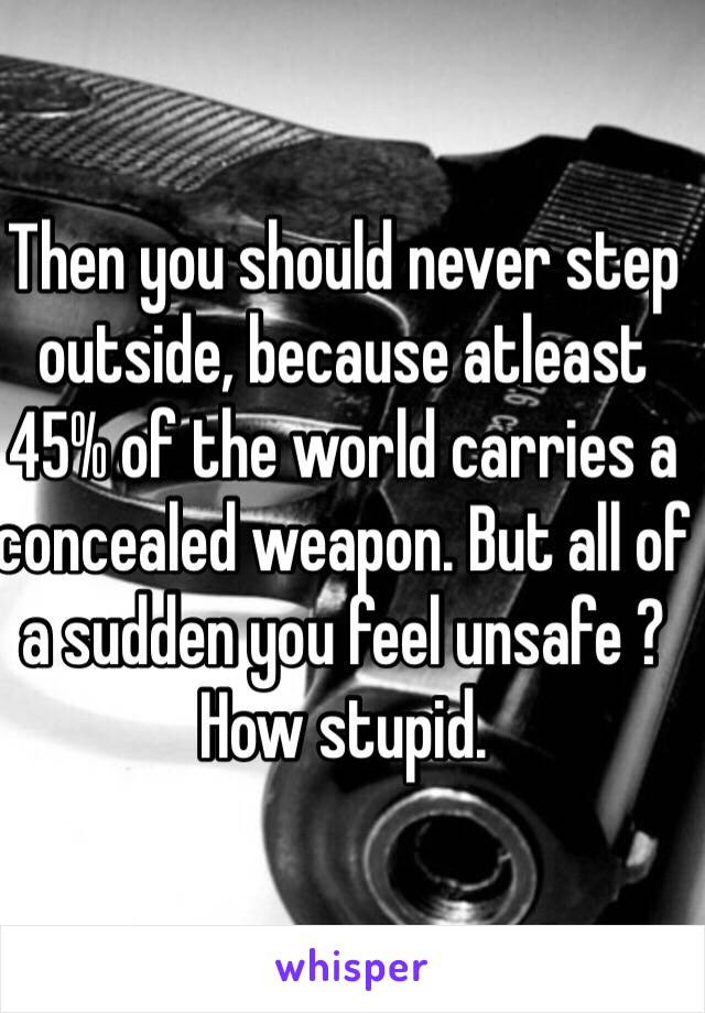 Then you should never step outside, because atleast 45% of the world carries a concealed weapon. But all of a sudden you feel unsafe ? How stupid. 