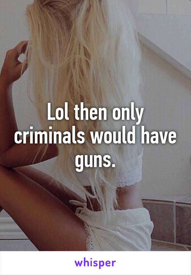 Lol then only criminals would have guns.