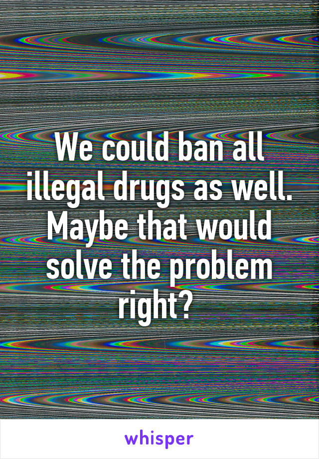 We could ban all illegal drugs as well. Maybe that would solve the problem right? 